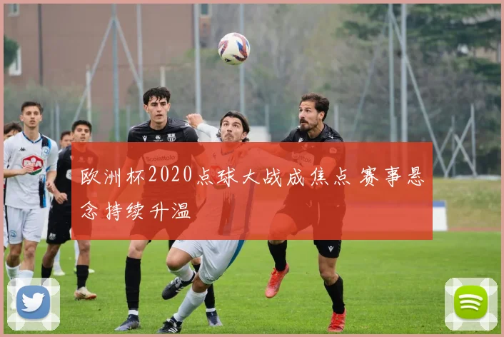 欧洲杯2020点球大战成焦点 赛事悬念持续升温