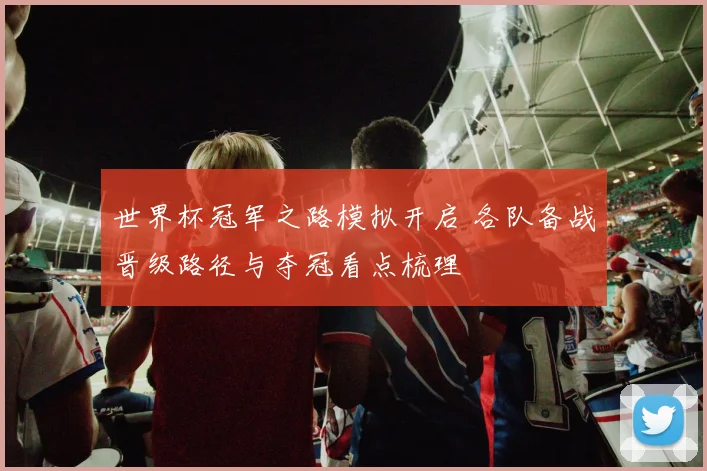 世界杯冠军之路模拟开启 各队备战晋级路径与夺冠看点梳理