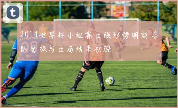 2014世界杯小组赛出线形势明朗 各队晋级与出局结果初现
