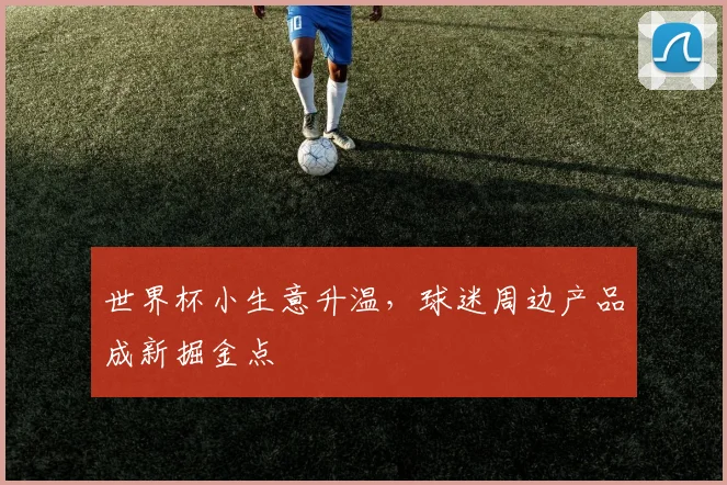 世界杯小生意升温,球迷周边产品成新掘金点