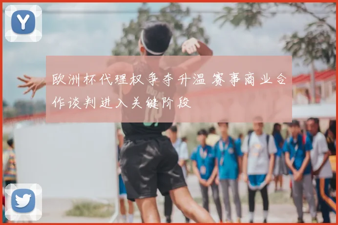 欧洲杯代理权争夺升温 赛事商业合作谈判进入关键阶段